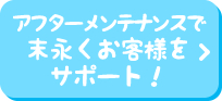 アフターメンテナンスで末永くお客様をサポート！