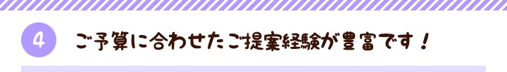 【4】ご予算に合わせたご提案経験が豊富です！