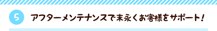 【5】アフターメンテナンスで末永くお客様をサポート！