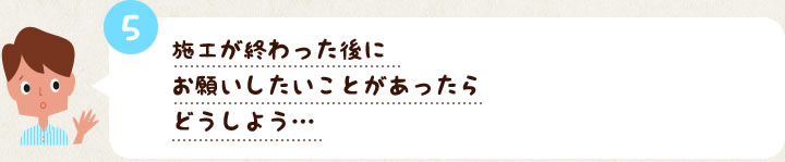 5　施工が終わった後にお願いしたいことがあったらどうしよう…